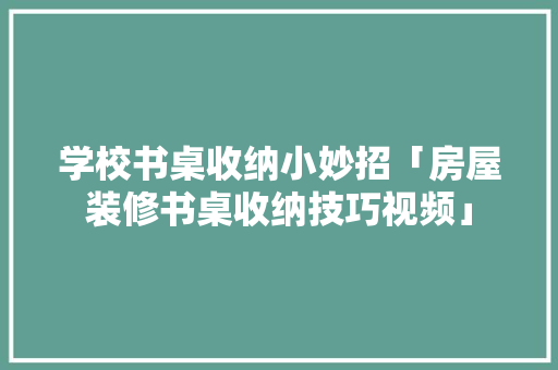 学校书桌收纳小妙招「房屋装修书桌收纳技巧视频」 学校书桌收纳小妙招「房屋装修书桌收纳技巧视频」 MI家装修经验
