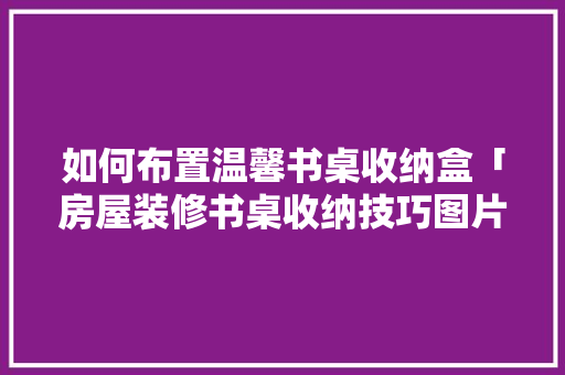 如何布置温馨书桌收纳盒「房屋装修书桌收纳技巧图片」 如何布置温馨书桌收纳盒「房屋装修书桌收纳技巧图片」 MI家装修经验