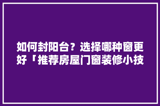 如何封阳台?选择哪种窗更好「推荐房屋门窗装修小技巧有哪些」 MI家公司推荐 如何封阳台?选择哪种窗更好「推荐房屋门窗装修小技巧有哪些」 如何封阳台?选择哪种窗更好「推荐房屋门窗装修小技巧有哪些」 MI家公司推荐