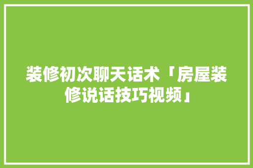 装修初次聊天话术「房屋装修说话技巧视频」 装修初次聊天话术「房屋装修说话技巧视频」 MI家设计指南