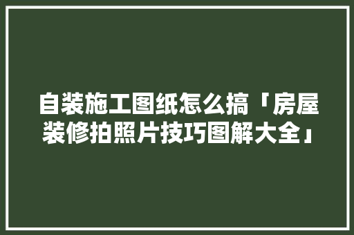 自装施工图纸怎么搞「房屋装修拍照片技巧图解大全」 自装施工图纸怎么搞「房屋装修拍照片技巧图解大全」 MI家设计指南