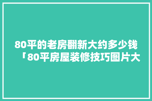 80平的老房翻新大约多少钱「80平房屋装修技巧图片大全」 80平的老房翻新大约多少钱「80平房屋装修技巧图片大全」 MI家公司推荐