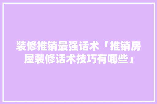 装修推销最强话术「推销房屋装修话术技巧有哪些」 装修推销最强话术「推销房屋装修话术技巧有哪些」 MI家设计百科