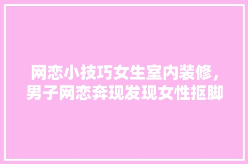 网恋小技巧女生室内装修，男子网恋奔现发现女性抠脚。 网恋小技巧女生室内装修，男子网恋奔现发现女性抠脚。 MI家装修攻略