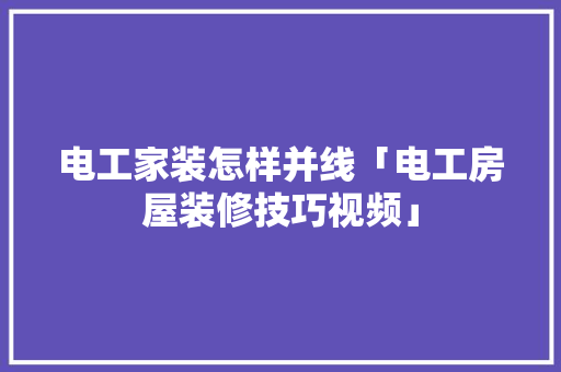 电工家装怎样并线「电工房屋装修技巧视频」 电工家装怎样并线「电工房屋装修技巧视频」 MI家装修经验