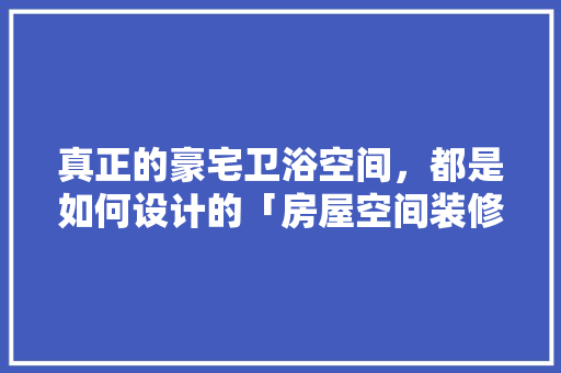 真正的豪宅卫浴空间，都是如何设计的「房屋空间装修技巧和方法视频」 真正的豪宅卫浴空间，都是如何设计的「房屋空间装修技巧和方法视频」 MI家装修经验