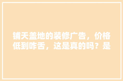 铺天盖地的装修广告，价格低到咋舌，这是真的吗？是虚假广告吗「房屋装修有什么技巧吗视频」 铺天盖地的装修广告，价格低到咋舌，这是真的吗？是虚假广告吗「房屋装修有什么技巧吗视频」 MI家设计百科