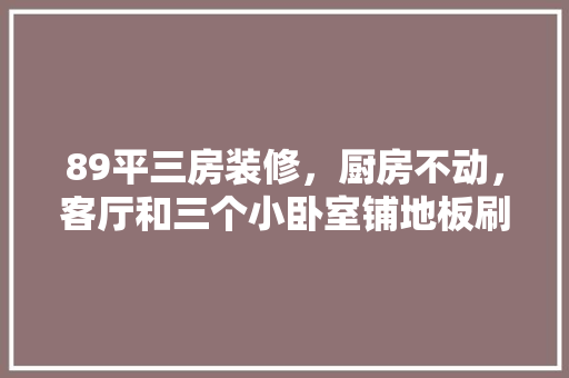 89平三房装修，厨房不动，客厅和三个小卧室铺地板刷墙「房屋装修厨房小技巧视频教程」 89平三房装修，厨房不动，客厅和三个小卧室铺地板刷墙「房屋装修厨房小技巧视频教程」 MI家设计百科