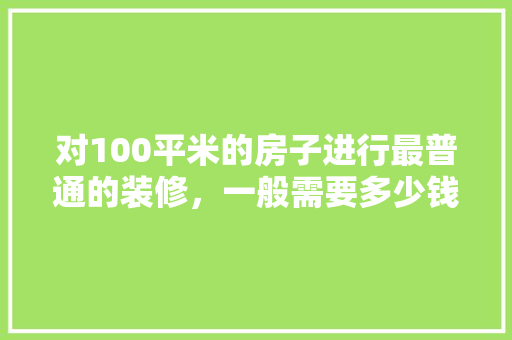 对100平米的房子进行最普通的装修，一般需要多少钱「大平米房屋装修技巧图片大全」 对100平米的房子进行最普通的装修，一般需要多少钱「大平米房屋装修技巧图片大全」 MI家装修攻略