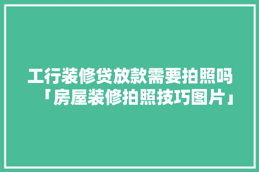 工行装修贷放款需要拍照吗「房屋装修拍照技巧图片」 工行装修贷放款需要拍照吗「房屋装修拍照技巧图片」 MI家装修经验