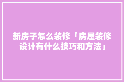 新房子怎么装修「房屋装修设计有什么技巧和方法」 新房子怎么装修「房屋装修设计有什么技巧和方法」 MI家公司推荐