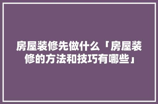 房屋装修先做什么「房屋装修的方法和技巧有哪些」 房屋装修先做什么「房屋装修的方法和技巧有哪些」 MI家设计百科
