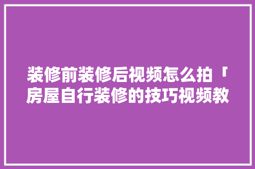 装修前装修后视频怎么拍「房屋自行装修的技巧视频教程」 装修前装修后视频怎么拍「房屋自行装修的技巧视频教程」 MI家装修经验