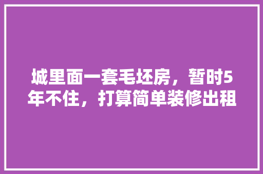 城里面一套毛坯房，暂时5年不住，打算简单装修出租，水电硬装装好点，还是随便装装「房屋装修简单技巧有哪些呢」 城里面一套毛坯房，暂时5年不住，打算简单装修出租，水电硬装装好点，还是随便装装「房屋装修简单技巧有哪些呢」 MI家设计指南