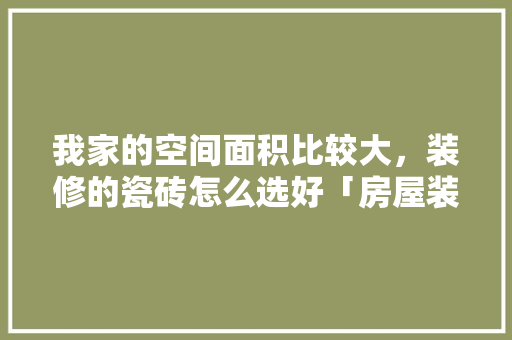 我家的空间面积比较大，装修的瓷砖怎么选好「房屋装修瓷砖选购技巧视频」 我家的空间面积比较大，装修的瓷砖怎么选好「房屋装修瓷砖选购技巧视频」 MI家装修攻略