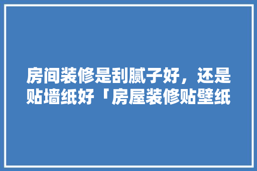 房间装修是刮腻子好，还是贴墙纸好「房屋装修贴壁纸技巧视频」 房间装修是刮腻子好，还是贴墙纸好「房屋装修贴壁纸技巧视频」 MI家装修攻略
