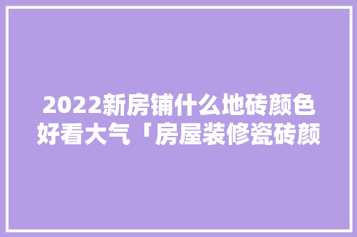 2022新房铺什么地砖颜色好看大气「房屋装修瓷砖颜色技巧视频」 2022新房铺什么地砖颜色好看大气「房屋装修瓷砖颜色技巧视频」 MI家装修攻略