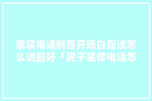 家装电话销售开场白应该怎么说最好「房子装修电话怎么打」 家装电话销售开场白应该怎么说最好「房子装修电话怎么打」 MI家装修经验