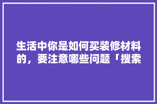 生活中你是如何买装修材料的，要注意哪些问题「搜索房屋装修技巧视频」 生活中你是如何买装修材料的，要注意哪些问题「搜索房屋装修技巧视频」 MI家设计指南