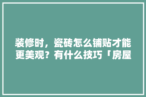 装修时，瓷砖怎么铺贴才能更美观？有什么技巧「房屋各种装修技巧视频教程」 装修时，瓷砖怎么铺贴才能更美观？有什么技巧「房屋各种装修技巧视频教程」 MI家装修经验