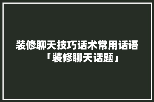装修聊天技巧话术常用话语「装修聊天话题」 装修聊天技巧话术常用话语「装修聊天话题」 MI家装修经验
