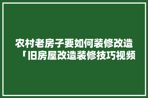 农村老房子要如何装修改造「旧房屋改造装修技巧视频」 农村老房子要如何装修改造「旧房屋改造装修技巧视频」 MI家设计指南