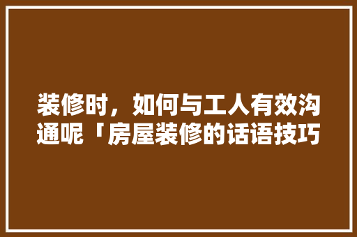 装修时，如何与工人有效沟通呢「房屋装修的话语技巧有哪些」 装修时，如何与工人有效沟通呢「房屋装修的话语技巧有哪些」 MI家设计指南