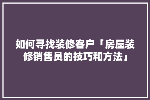 如何寻找装修客户「房屋装修销售员的技巧和方法」 如何寻找装修客户「房屋装修销售员的技巧和方法」 MI家装修经验