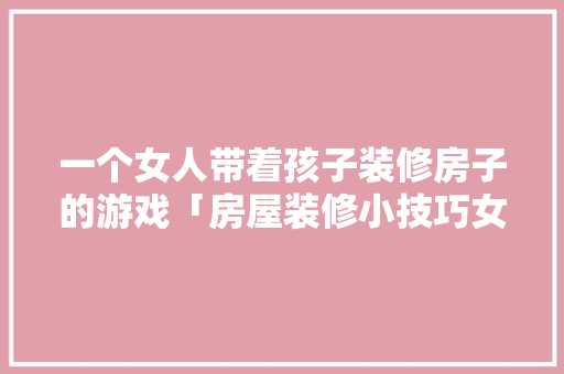 一个女人带着孩子装修房子的游戏「房屋装修小技巧女生学什么好」 一个女人带着孩子装修房子的游戏「房屋装修小技巧女生学什么好」 MI家装修攻略