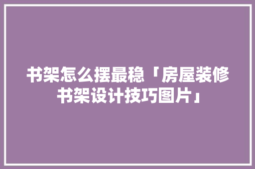 书架怎么摆最稳「房屋装修书架设计技巧图片」 书架怎么摆最稳「房屋装修书架设计技巧图片」 MI家装修经验