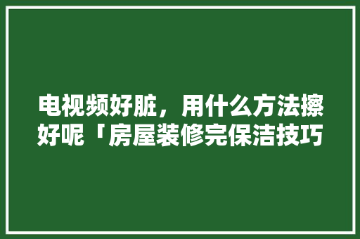 电视频好脏，用什么方法擦好呢「房屋装修完保洁技巧视频教程」 电视频好脏，用什么方法擦好呢「房屋装修完保洁技巧视频教程」 MI家设计百科