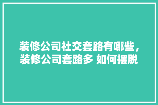 装修公司社交套路有哪些，装修公司套路多 如何摆脱装修公司套路。 装修公司社交套路有哪些，装修公司套路多 如何摆脱装修公司套路。 MI家公司推荐