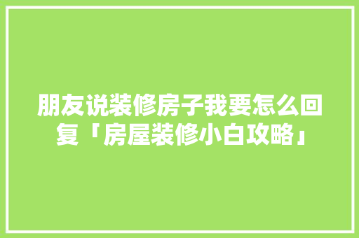 朋友说装修房子我要怎么回复「房屋装修小白攻略」 朋友说装修房子我要怎么回复「房屋装修小白攻略」 MI家装修经验