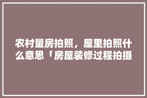 农村量房拍照，屋里拍照什么意思「房屋装修过程拍摄技巧有哪些」 农村量房拍照，屋里拍照什么意思「房屋装修过程拍摄技巧有哪些」 MI家装修攻略