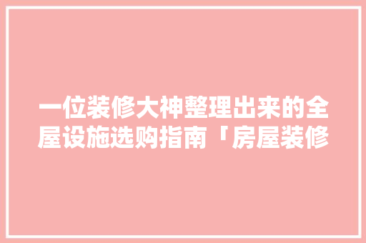 一位装修大神整理出来的全屋设施选购指南「房屋装修前整理技巧图片大全」 一位装修大神整理出来的全屋设施选购指南「房屋装修前整理技巧图片大全」 MI家装修攻略