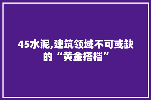 45水泥,建筑领域不可或缺的“黄金搭档” 45水泥,建筑领域不可或缺的“黄金搭档” MI家设计百科