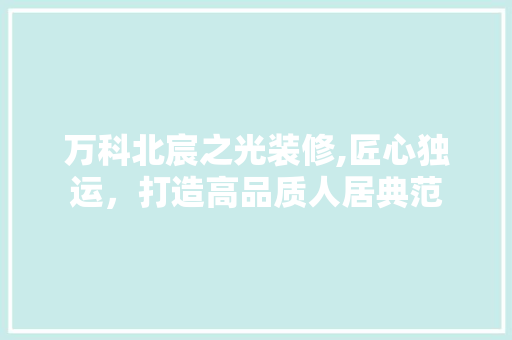 万科北宸之光装修,匠心独运，打造高品质人居典范 万科北宸之光装修,匠心独运，打造高品质人居典范 MI家装修经验