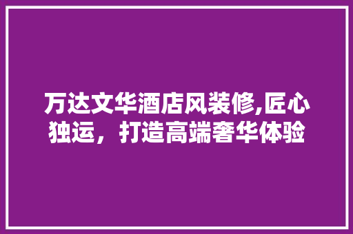 万达文华酒店风装修,匠心独运，打造高端奢华体验 万达文华酒店风装修,匠心独运，打造高端奢华体验 MI家设计百科