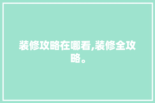 装修攻略在哪看,装修全攻略。(找装修攻略)
