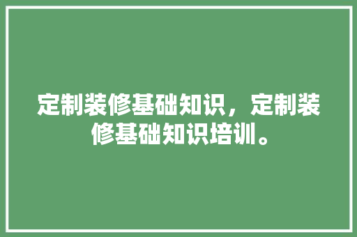 定制装修基础知识，定制装修基础知识培训。