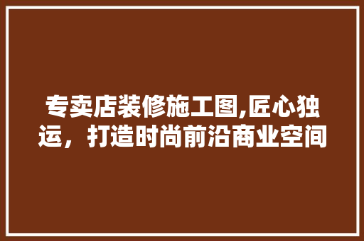 专卖店装修施工图,匠心独运，打造时尚前沿商业空间 专卖店装修施工图,匠心独运，打造时尚前沿商业空间 MI家公司推荐