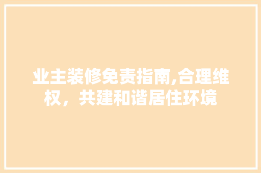 业主装修免责指南,合理维权，共建和谐居住环境 业主装修免责指南,合理维权，共建和谐居住环境 MI家装修攻略