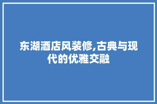东湖酒店风装修,古典与现代的优雅交融