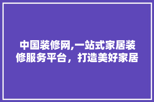 中国装修网,一站式家居装修服务平台，打造美好家居生活(中国装修网官方网站)