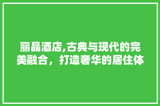 丽晶酒店,古典与现代的完美融合，打造奢华的居住体验 丽晶酒店,古典与现代的完美融合，打造奢华的居住体验 MI家设计指南