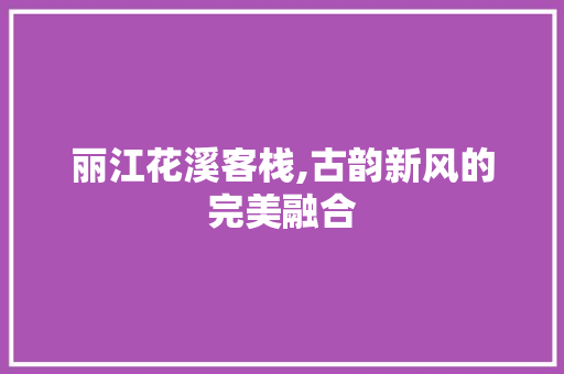 丽江花溪客栈,古韵新风的完美融合 丽江花溪客栈,古韵新风的完美融合 MI家装修攻略