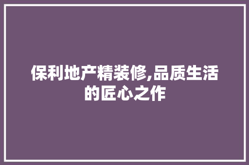 保利地产精装修,品质生活的匠心之作 保利地产精装修,品质生活的匠心之作 MI家公司推荐