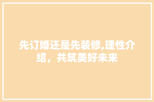 先订婚还是先装修,理性介绍，共筑美好未来 先订婚还是先装修,理性介绍，共筑美好未来 MI家装修攻略