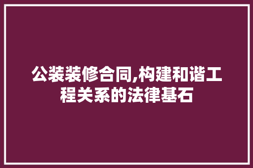 公装装修合同,构建和谐工程关系的法律基石 公装装修合同,构建和谐工程关系的法律基石 MI家装修经验