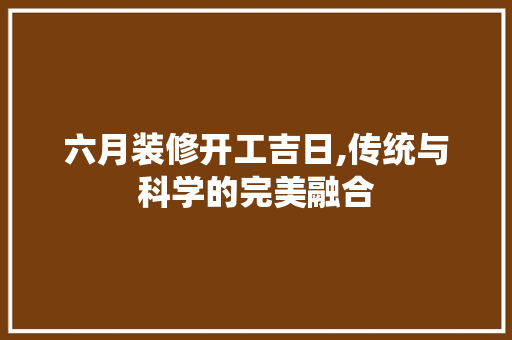 六月装修开工吉日,传统与科学的完美融合(六月装修开工黄道吉日)